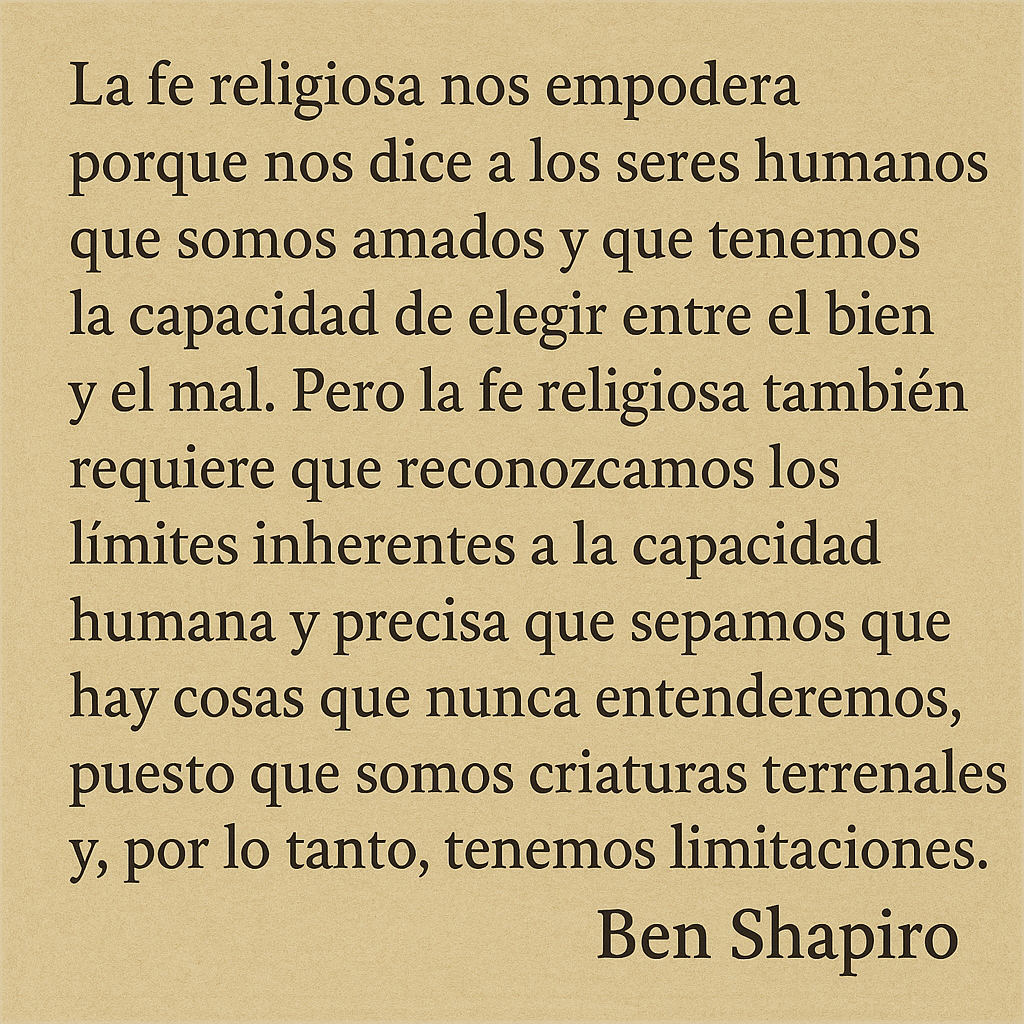 La fe religiosa nos empodera porque nos dice a los seres humanos que somos amados y que tenemos la capacidad de elegir entre el bien y el mal. Pero la fe religiosa también requiere que reconozcamos los límites inherentes a la capacidad humana y precisa que sepamos que hay cosas que nunca entenderemos, puesto que somos criaturas terrenales y, por lo tanto, tenemos limitaciones.

Ben Shapiro